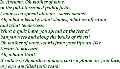 In Autumn, Oh mother of mine, in the full blossomed paddy fields / I have seen spread all over sweet smiles! / Ah, what a beauty, what shades, what an affection and what tenderness! / What a quilt have you spread at the feet of the banyan trees and along the banks of rivers! / Oh mother of mine, words from your lips are like / Nectar to my ears! / Ah, what a thrill! / If sadness, Oh mother of mine, casts a gloom on your face, / my eyes are filled with tears!