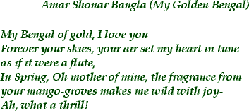 <AMAR SHONAR BANGLA [my golden bengal] >  My Bengal of gold, I love you / Forever your skies, your air set my heart in tune / as if it were a flute, / In Spring, Oh mother of mine, the fragrance from your mango groves makes me wild with joy / Ah, what a thrill!